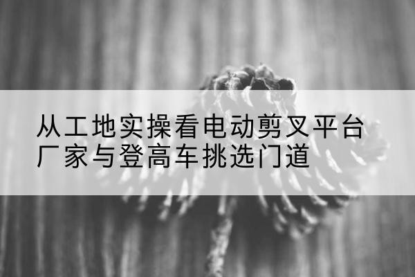 东乌珠穆沁旗电动剪叉升降平台厂家-从工地实操看电动剪叉平台厂家与登高车挑选门道