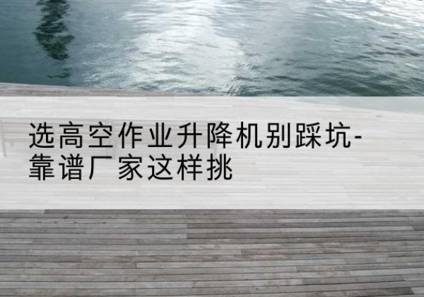 东乌珠穆沁旗剪叉式升降机厂家-选高空作业升降机别踩坑-靠谱厂家这样挑