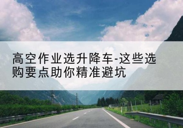 东乌珠穆沁旗升降车厂家-高空作业选升降车-这些选购要点助你*避坑