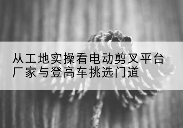 东乌珠穆沁旗电动剪叉升降平台厂家-从工地实操看电动剪叉平台厂家与登高车挑选门道