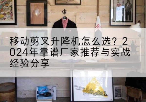 东乌珠穆沁旗升降平台厂家推荐-移动剪叉升降机怎么选？2024年靠谱厂家推荐与实战经验分享